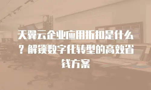 天翼云企业应用折扣是什么？解锁数字化转型的高效省钱方案