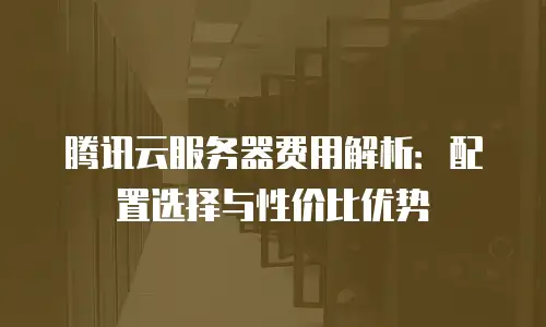 腾讯云服务器费用解析：配置选择与性价比优势