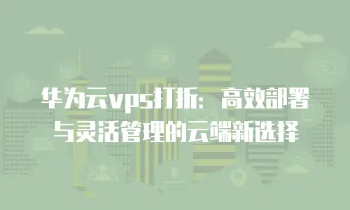 华为云vps打折：高效部署与灵活管理的云端新选择