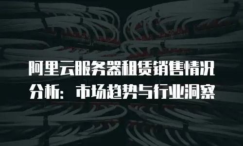 阿里云服务器租赁销售情况分析：市场趋势与行业洞察