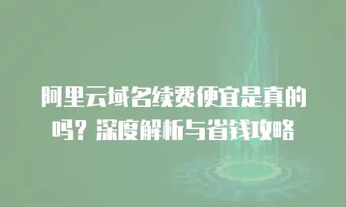 阿里云域名续费便宜是真的吗？深度解析与省钱攻略
