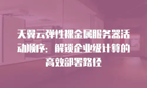天翼云弹性裸金属服务器活动顺序：解锁企业级计算的高效部署路径