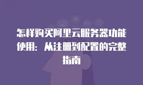 怎样购买阿里云服务器功能使用：从注册到配置的完整指南