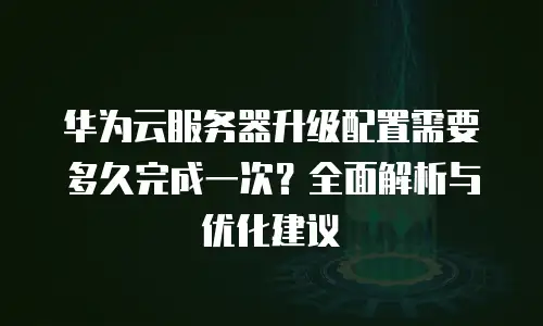 华为云服务器升级配置需要多久完成一次？全面解析与优化建议