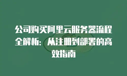 公司购买阿里云服务器流程全解析：从注册到部署的高效指南