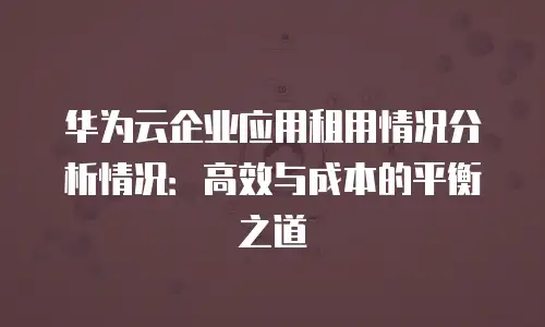 华为云企业应用租用情况分析情况：高效与成本的平衡之道