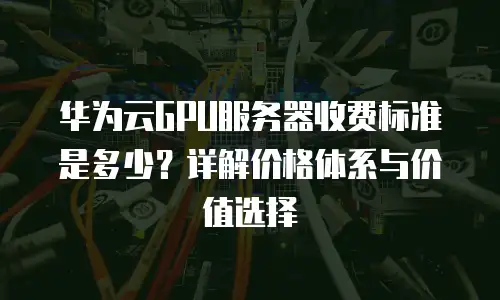 华为云GPU服务器收费标准是多少？详解价格体系与价值选择