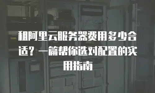 租阿里云服务器费用多少合适？一篇帮你选对配置的实用指南