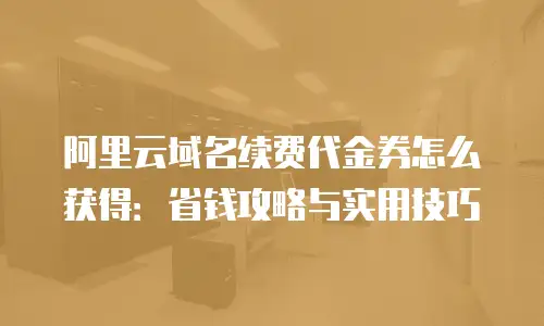 阿里云域名续费代金券怎么获得：省钱攻略与实用技巧