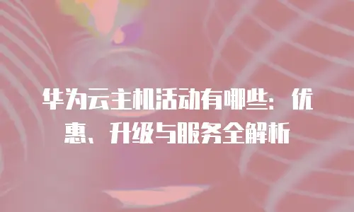 华为云主机活动有哪些：优惠、升级与服务全解析