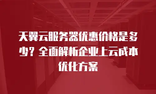 天翼云服务器优惠价格是多少？全面解析企业上云成本优化方案