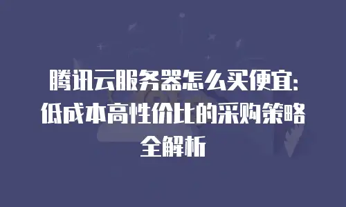 腾讯云服务器怎么买便宜：低成本高性价比的采购策略全解析