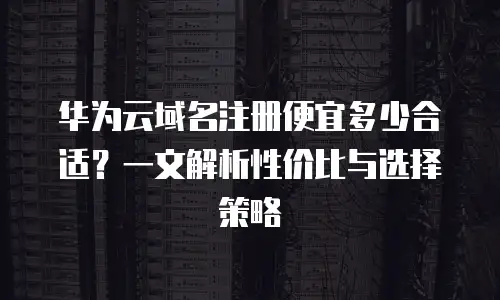 华为云域名注册便宜多少合适？一文解析性价比与选择策略