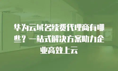 华为云域名续费代理商有哪些？一站式解决方案助力企业高效上云