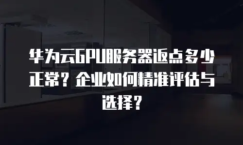 华为云GPU服务器返点多少正常？企业如何精准评估与选择？