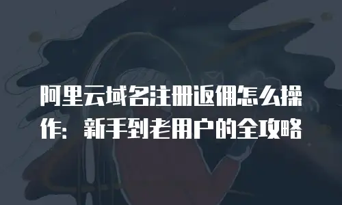 阿里云域名注册返佣怎么操作：新手到老用户的全攻略