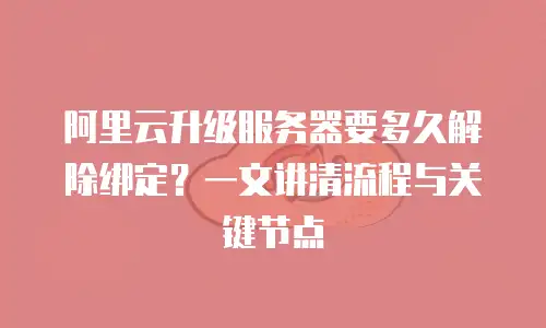 阿里云升级服务器要多久解除绑定？一文讲清流程与关键节点