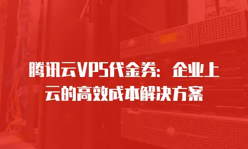腾讯云VPS代金券：企业上云的高效成本解决方案