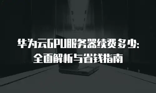 华为云GPU服务器续费多少：全面解析与省钱指南