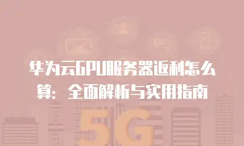 华为云GPU服务器返利怎么算：全面解析与实用指南