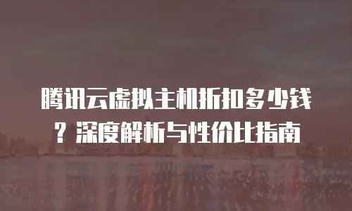 腾讯云虚拟主机折扣多少钱？深度解析与性价比指南