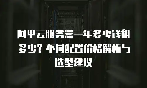 阿里云服务器一年多少钱租多少？不同配置价格解析与选型建议