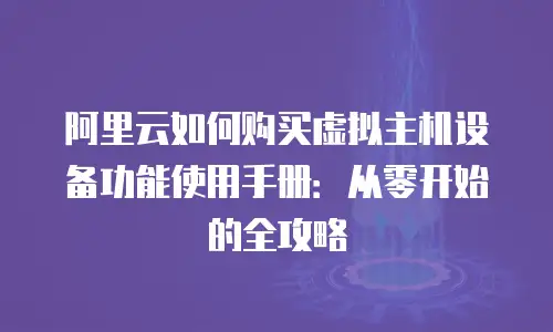 阿里云如何购买虚拟主机设备功能使用手册：从零开始的全攻略