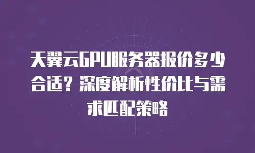 天翼云GPU服务器报价多少合适？深度解析性价比与需求匹配策略