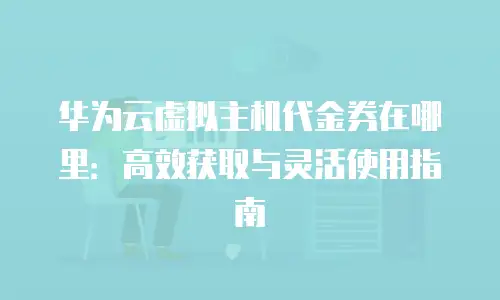 华为云虚拟主机代金券在哪里：高效获取与灵活使用指南