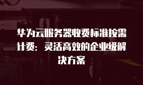 华为云服务器收费标准按需计费：灵活高效的企业级解决方案
