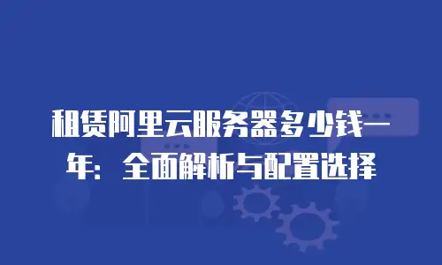 租赁阿里云服务器多少钱一年：全面解析与配置选择
