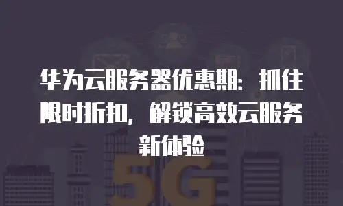 华为云服务器优惠期：抓住限时折扣，解锁高效云服务新体验