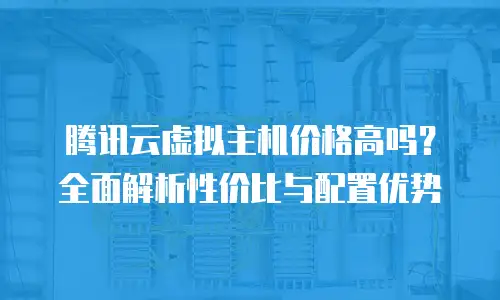 腾讯云虚拟主机价格高吗？全面解析性价比与配置优势
