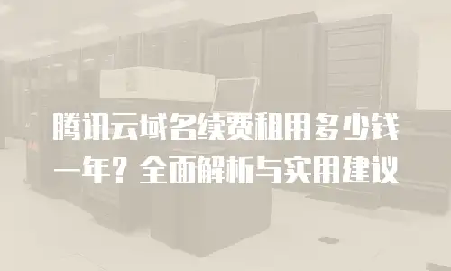 腾讯云域名续费租用多少钱一年？全面解析与实用建议