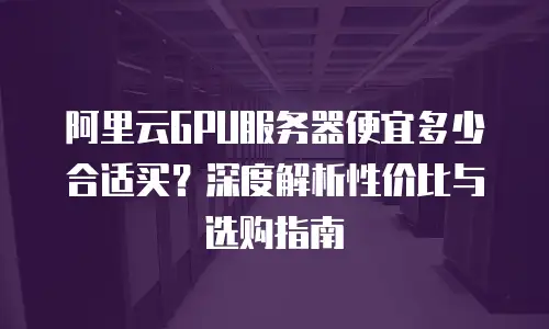 阿里云GPU服务器便宜多少合适买？深度解析性价比与选购指南