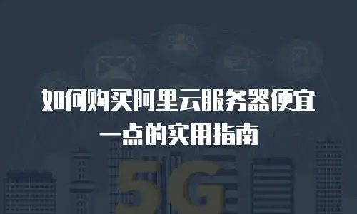 如何购买阿里云服务器便宜一点的实用指南