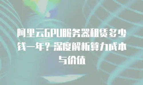 阿里云GPU服务器租赁多少钱一年？深度解析算力成本与价值
