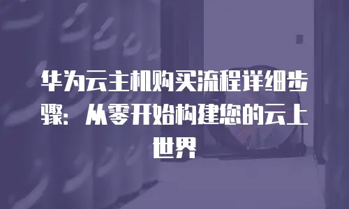 华为云主机购买流程详细步骤：从零开始构建您的云上世界