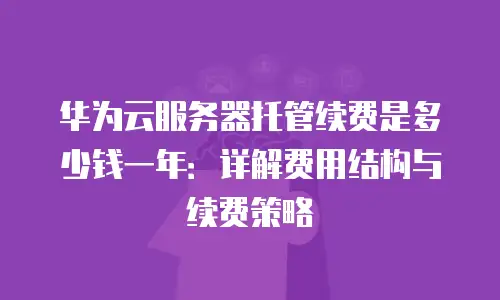 华为云服务器托管续费是多少钱一年：详解费用结构与续费策略
