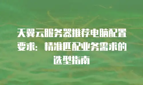 天翼云服务器推荐电脑配置要求：精准匹配业务需求的选型指南