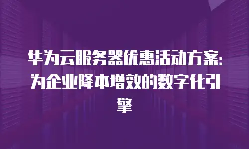华为云服务器优惠活动方案：为企业降本增效的数字化引擎