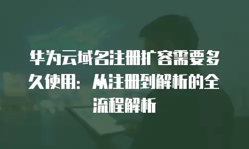 华为云域名注册扩容需要多久使用：从注册到解析的全流程解析