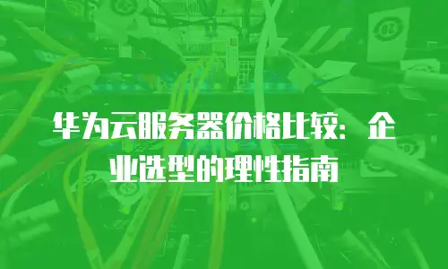 华为云服务器价格比较：企业选型的理性指南