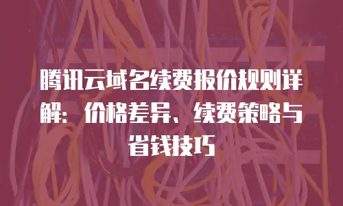 腾讯云域名续费报价规则详解：价格差异、续费策略与省钱技巧
