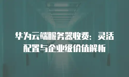 华为云端服务器收费：灵活配置与企业级价值解析