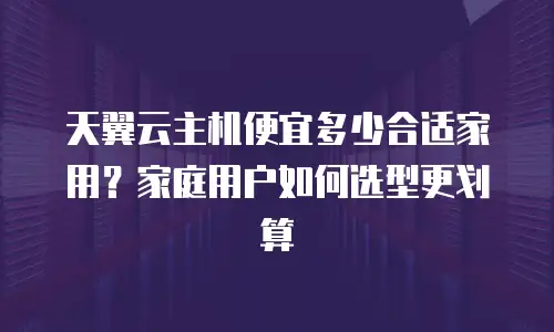 天翼云主机便宜多少合适家用？家庭用户如何选型更划算