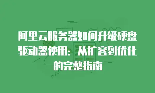 阿里云服务器如何升级硬盘驱动器使用：从扩容到优化的完整指南