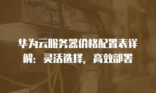 华为云服务器价格配置表详解：灵活选择，高效部署