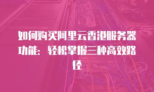 如何购买阿里云香港服务器功能：轻松掌握三种高效路径