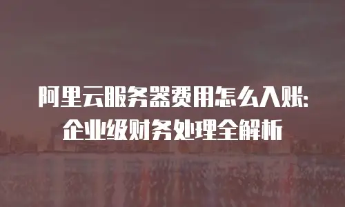 阿里云服务器费用怎么入账：企业级财务处理全解析